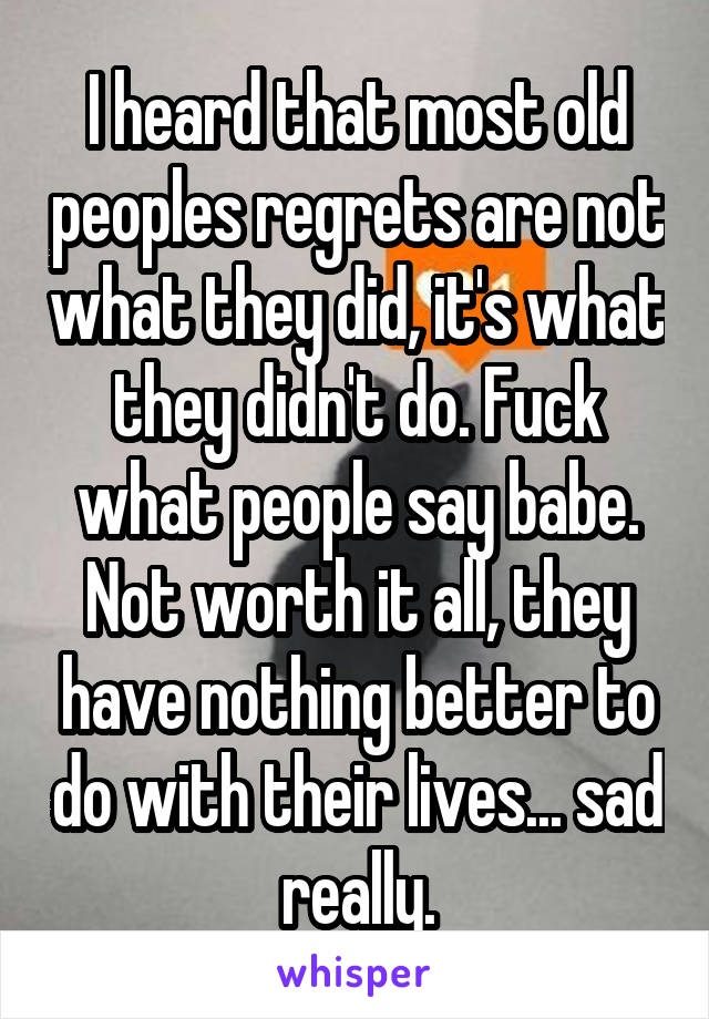 I heard that most old peoples regrets are not what they did, it's what they didn't do. Fuck what people say babe. Not worth it all, they have nothing better to do with their lives... sad really.