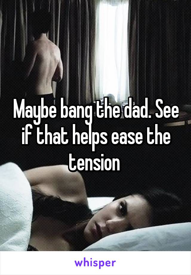 Maybe bang the dad. See if that helps ease the tension 