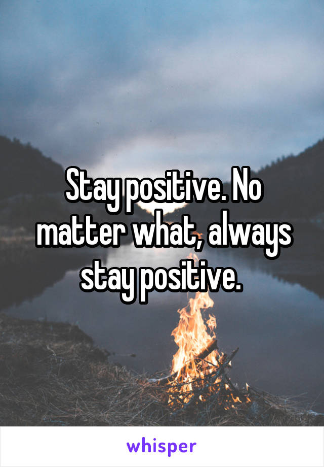 Stay positive. No matter what, always stay positive. 