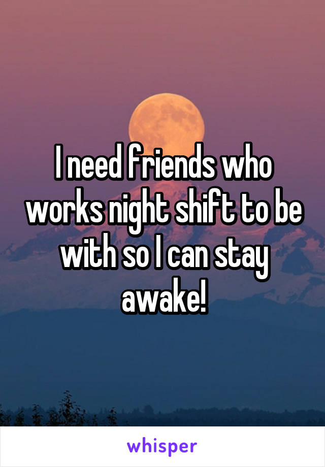 I need friends who works night shift to be with so I can stay awake!