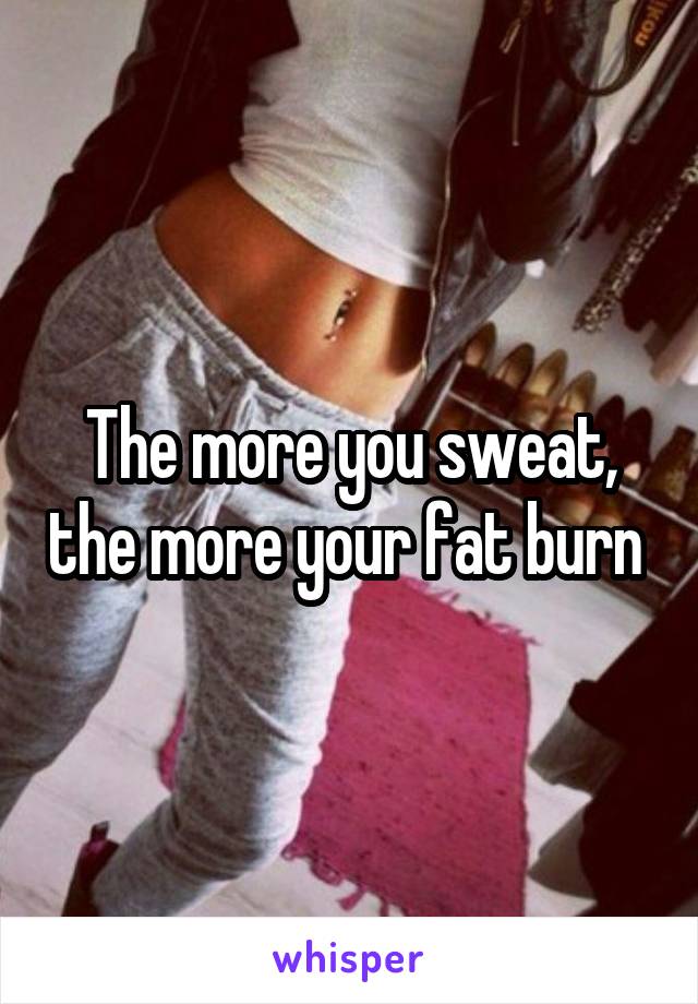 The more you sweat, the more your fat burn 