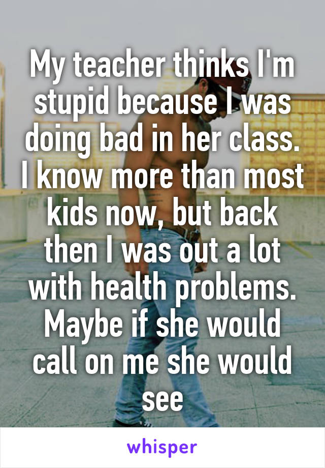 My teacher thinks I'm stupid because I was doing bad in her class. I know more than most kids now, but back then I was out a lot with health problems.
Maybe if she would call on me she would see