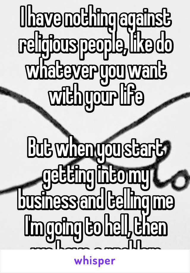 I have nothing against religious people, like do whatever you want with your life

But when you start getting into my business and telling me I'm going to hell, then we have a problem