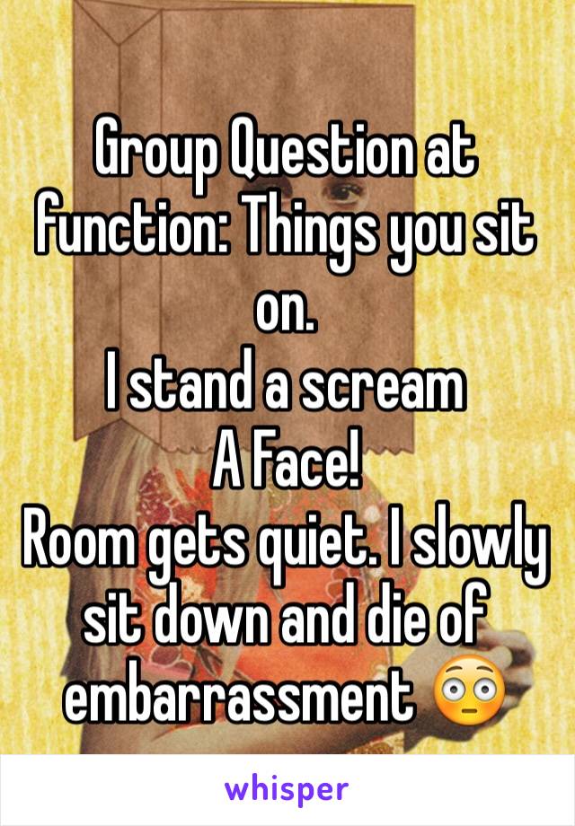 Group Question at function: Things you sit on.
I stand a scream
A Face!
Room gets quiet. I slowly sit down and die of embarrassment 😳