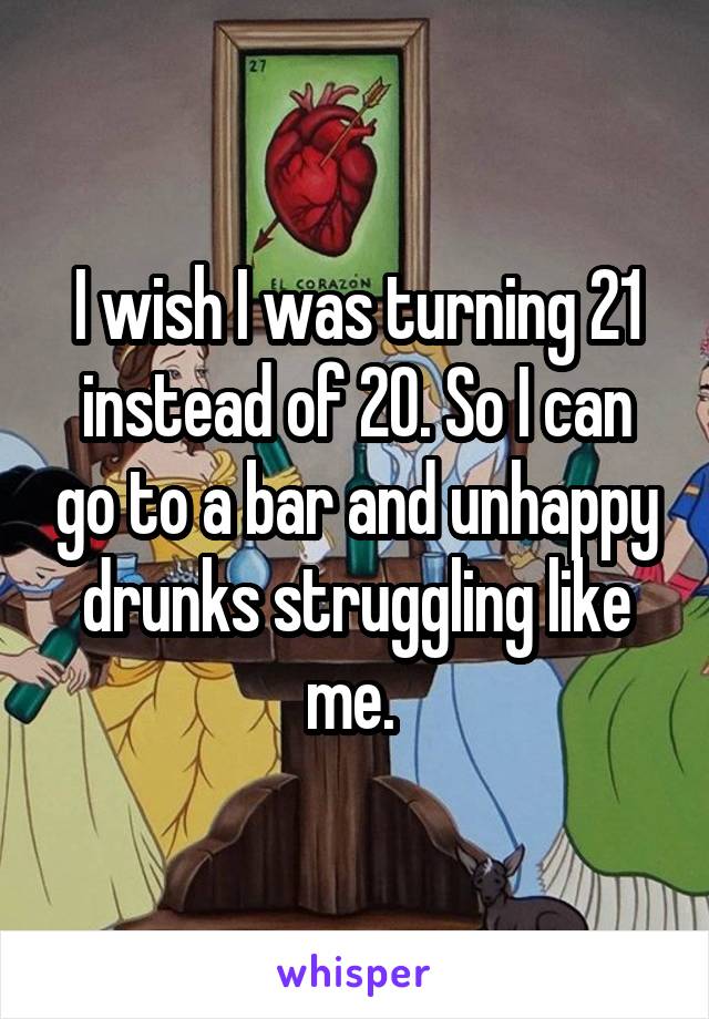 I wish I was turning 21 instead of 20. So I can go to a bar and unhappy drunks struggling like me. 