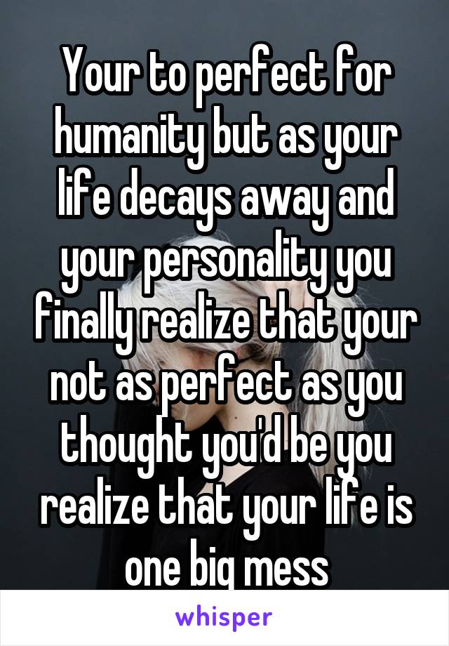 Your to perfect for humanity but as your life decays away and your personality you finally realize that your not as perfect as you thought you'd be you realize that your life is one big mess