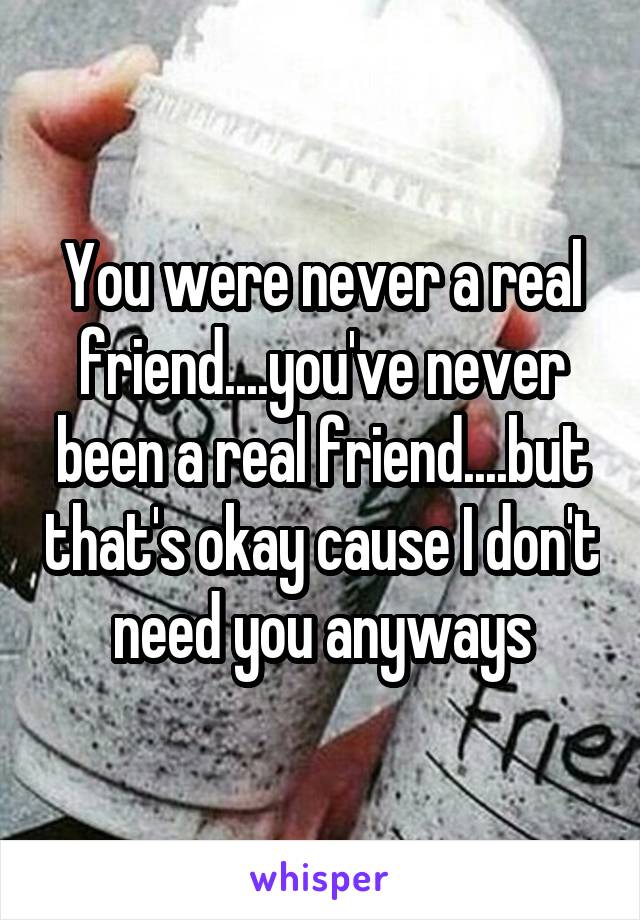 You were never a real friend....you've never been a real friend....but that's okay cause I don't need you anyways