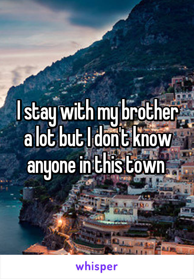 I stay with my brother a lot but I don't know anyone in this town 