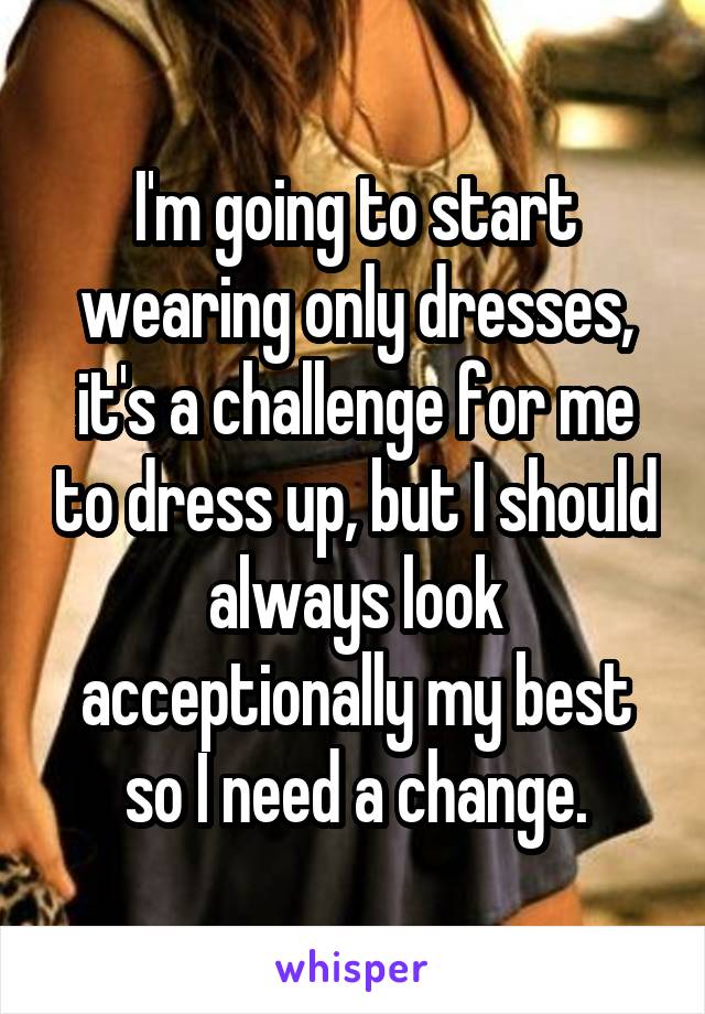 I'm going to start wearing only dresses, it's a challenge for me to dress up, but I should always look acceptionally my best so I need a change.