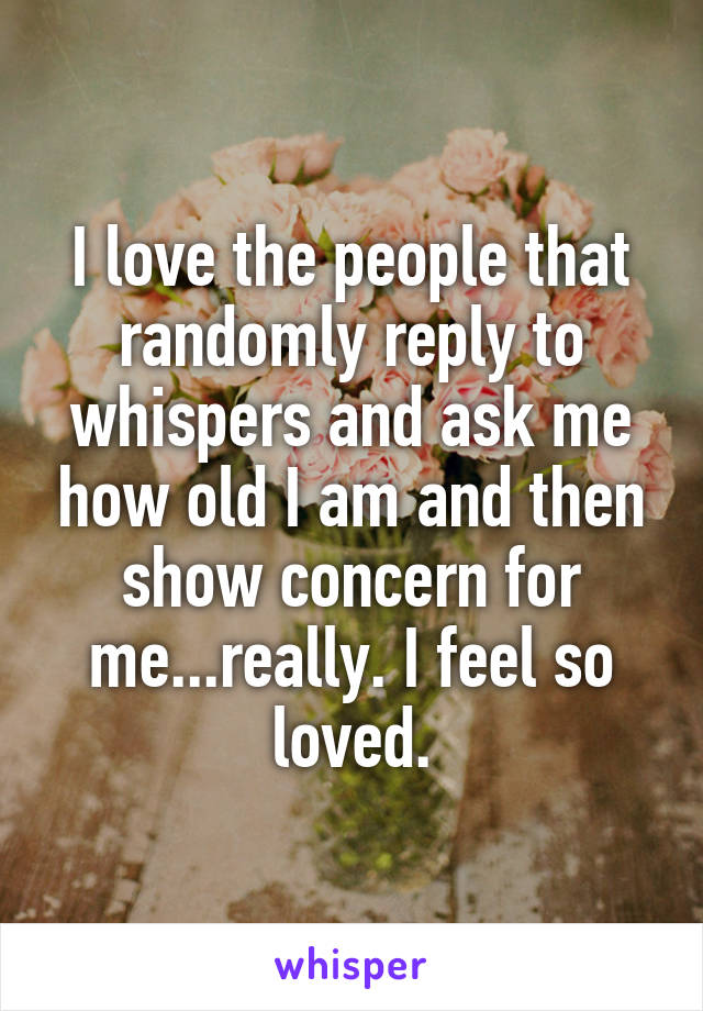 I love the people that randomly reply to whispers and ask me how old I am and then show concern for me...really. I feel so loved.