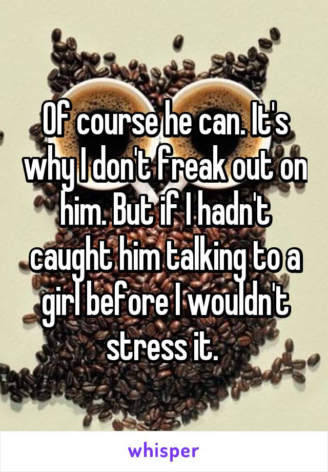 Of course he can. It's why I don't freak out on him. But if I hadn't caught him talking to a girl before I wouldn't stress it. 