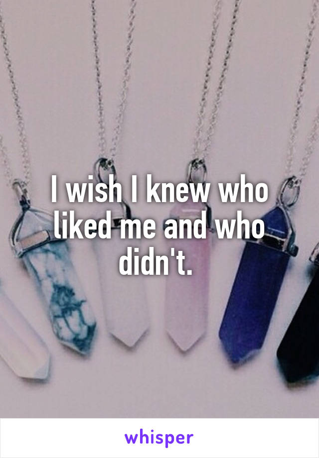 I wish I knew who liked me and who didn't. 