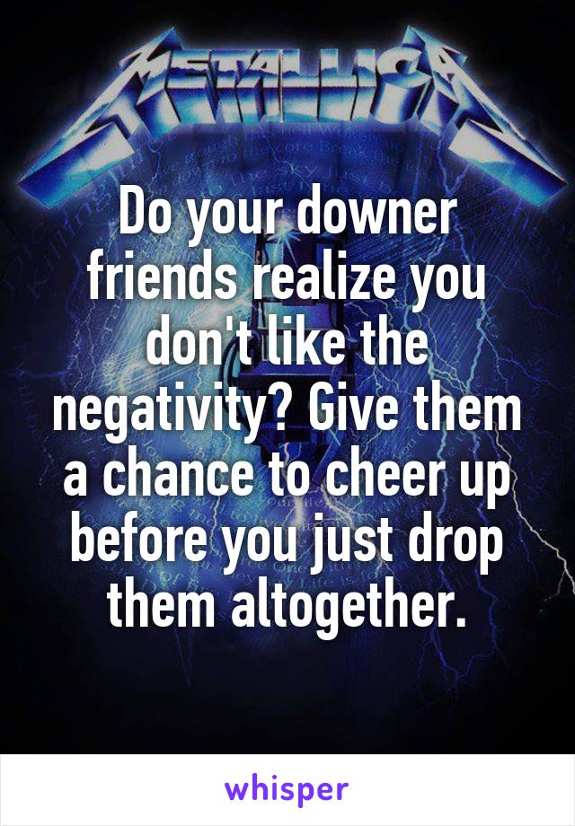 Do your downer friends realize you don't like the negativity? Give them a chance to cheer up before you just drop them altogether.