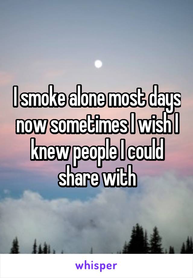 I smoke alone most days now sometimes I wish I knew people I could share with