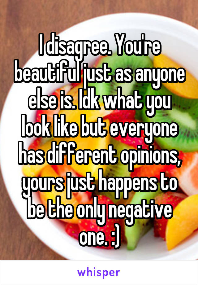 I disagree. You're beautiful just as anyone else is. Idk what you look like but everyone has different opinions, yours just happens to be the only negative one. :)