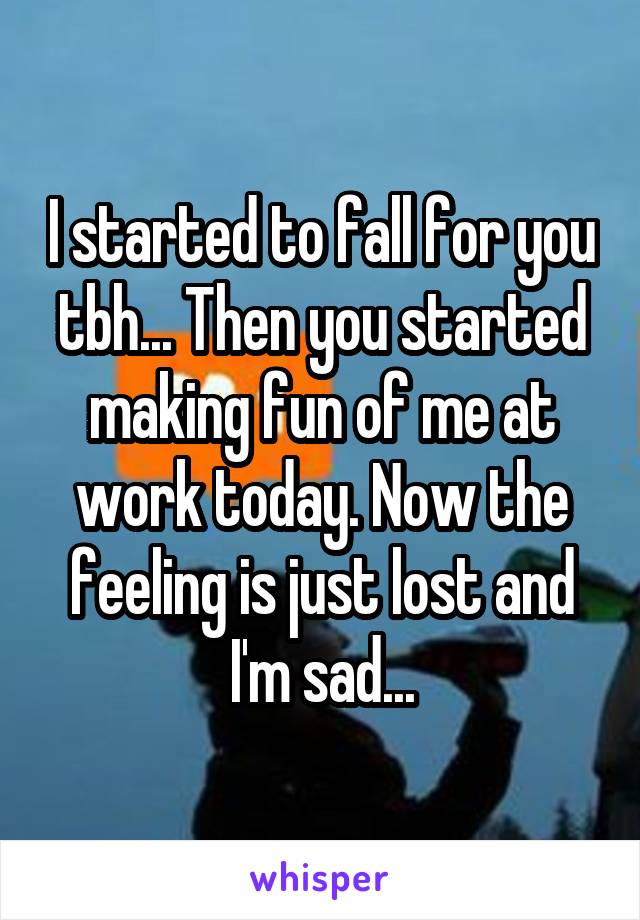 I started to fall for you tbh... Then you started making fun of me at work today. Now the feeling is just lost and I'm sad...