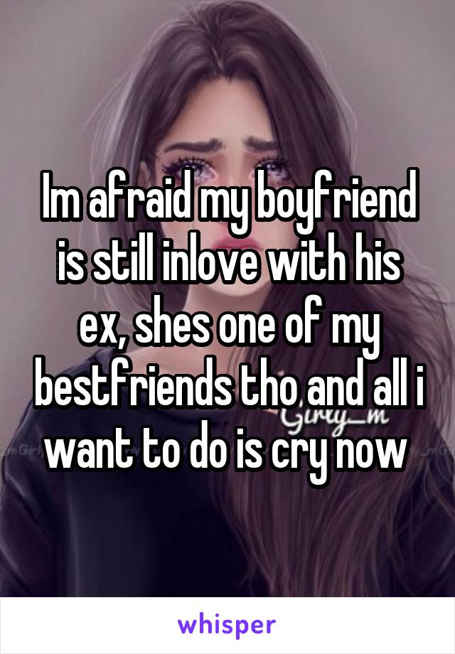 Im afraid my boyfriend is still inlove with his ex, shes one of my bestfriends tho and all i want to do is cry now 