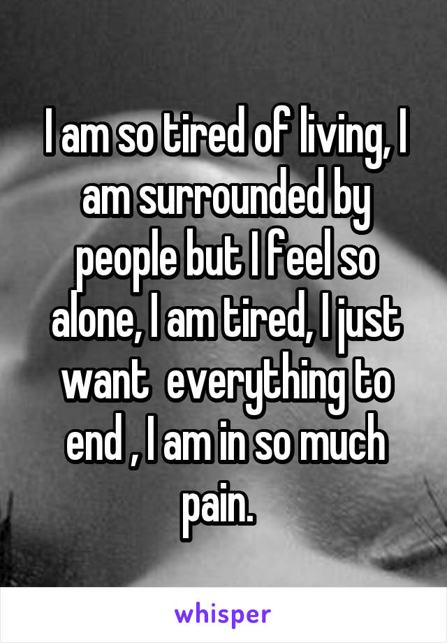 I am so tired of living, I am surrounded by people but I feel so alone, I am tired, I just want  everything to end , I am in so much pain.  