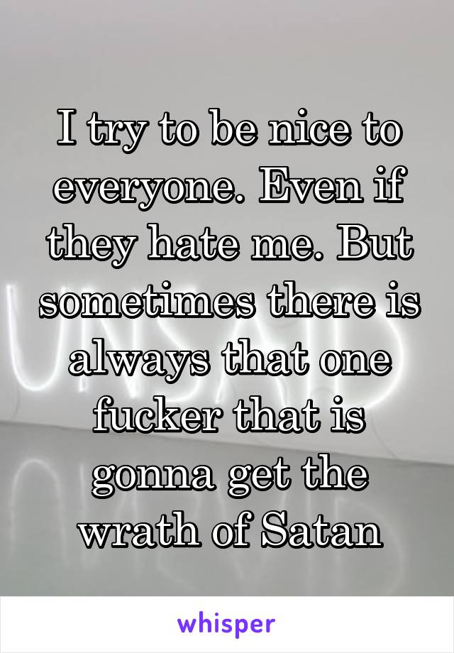 I try to be nice to everyone. Even if they hate me. But sometimes there is always that one fucker that is gonna get the wrath of Satan