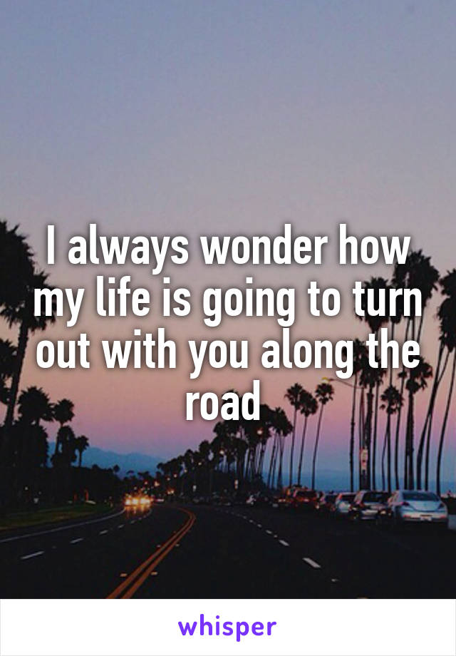 I always wonder how my life is going to turn out with you along the road 