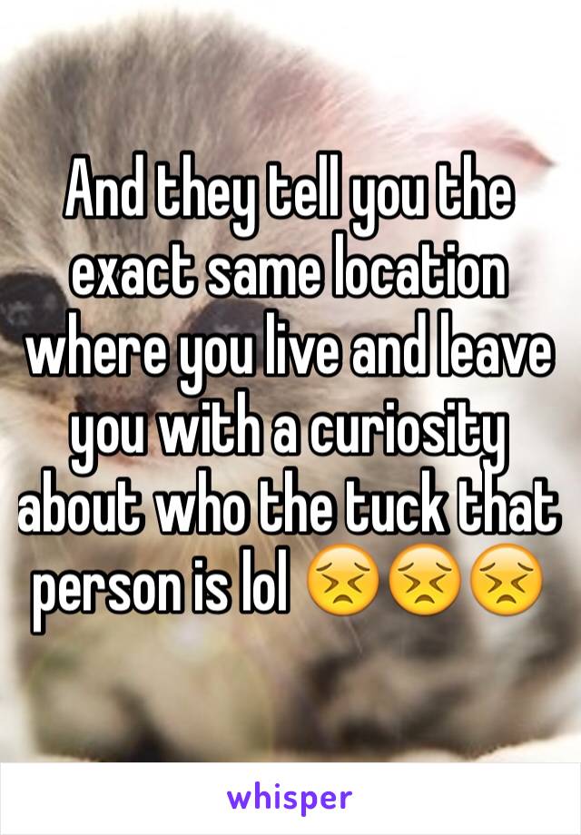 And they tell you the exact same location where you live and leave you with a curiosity about who the tuck that person is lol 😣😣😣