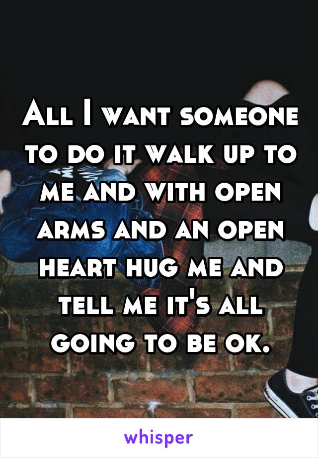 All I want someone to do it walk up to me and with open arms and an open heart hug me and tell me it's all going to be ok.