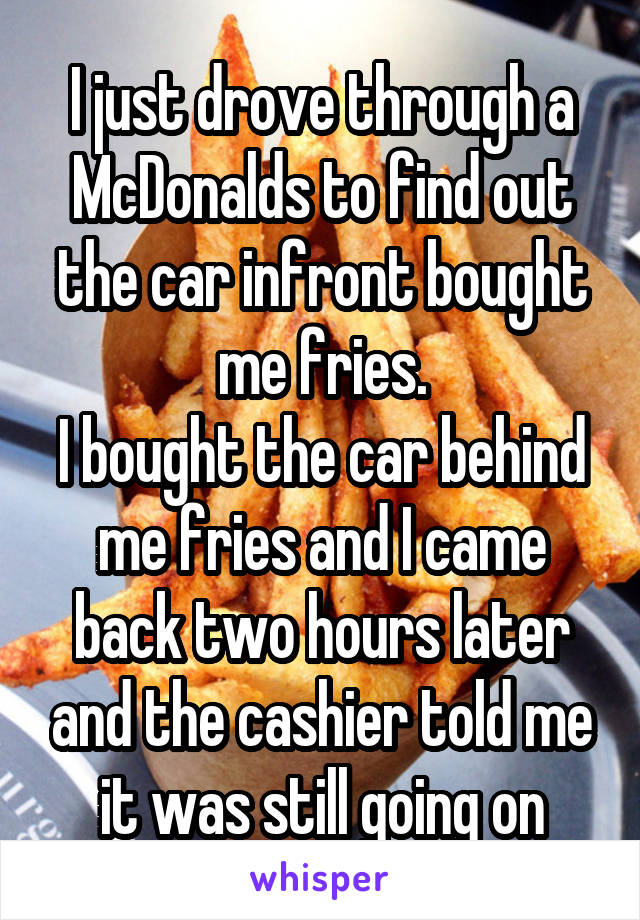 I just drove through a McDonalds to find out the car infront bought me fries.
I bought the car behind me fries and I came back two hours later and the cashier told me it was still going on