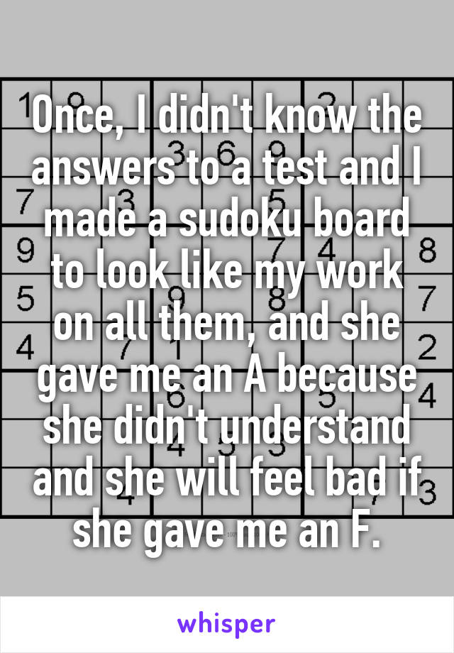 Once, I didn't know the answers to a test and I made a sudoku board to look like my work on all them, and she gave me an A because she didn't understand and she will feel bad if she gave me an F.