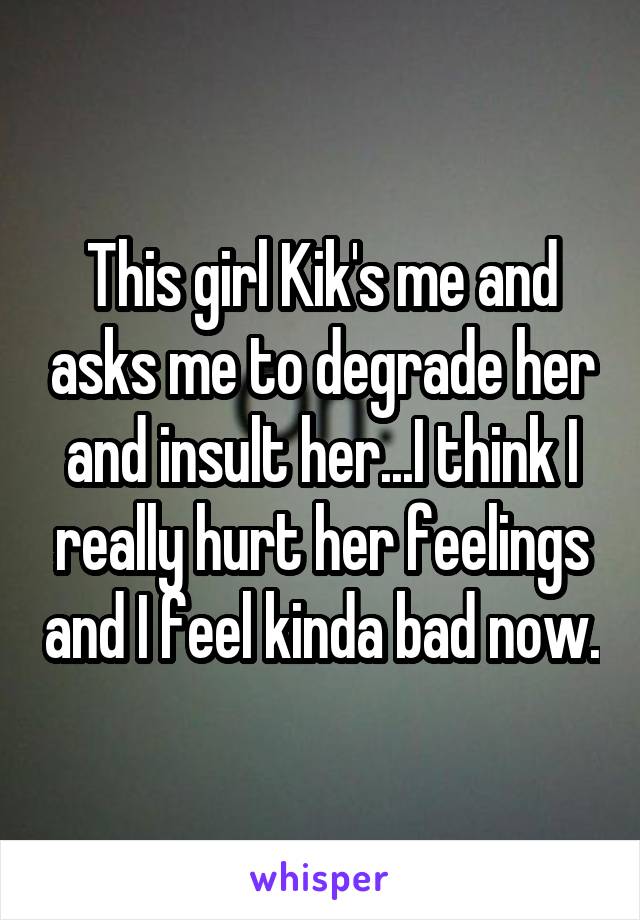 This girl Kik's me and asks me to degrade her and insult her...I think I really hurt her feelings and I feel kinda bad now.