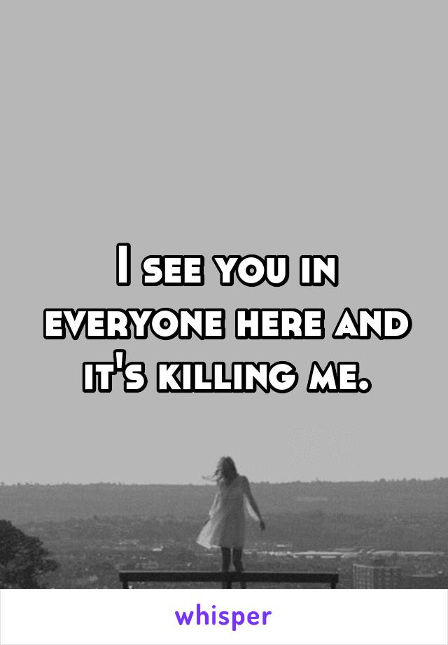 I see you in everyone here and it's killing me.