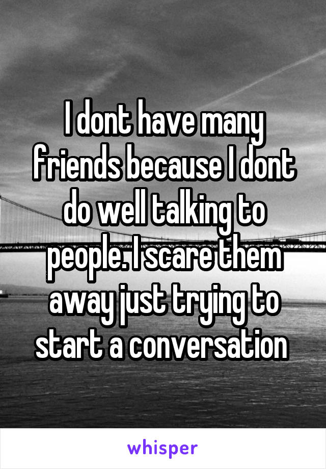 I dont have many friends because I dont do well talking to people. I scare them away just trying to start a conversation 