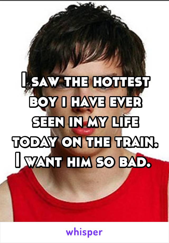 I saw the hottest boy i have ever seen in my life today on the train. I want him so bad. 