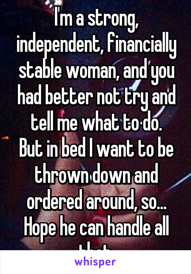 I'm a strong, independent, financially stable woman, and you had better not try and tell me what to do.
But in bed I want to be thrown down and ordered around, so...
Hope he can handle all that.