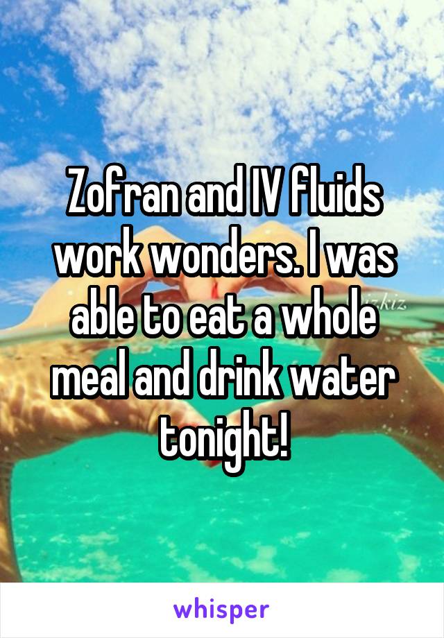 Zofran and IV fluids work wonders. I was able to eat a whole meal and drink water tonight!