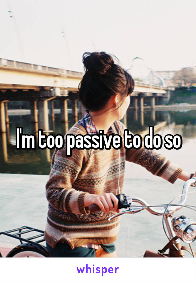 I'm too passive to do so