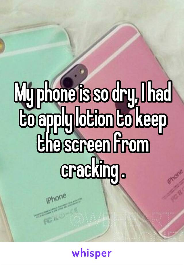 My phone is so dry, I had to apply lotion to keep the screen from cracking .