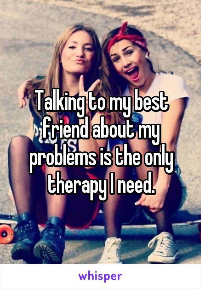 Talking to my best friend about my problems is the only therapy I need.