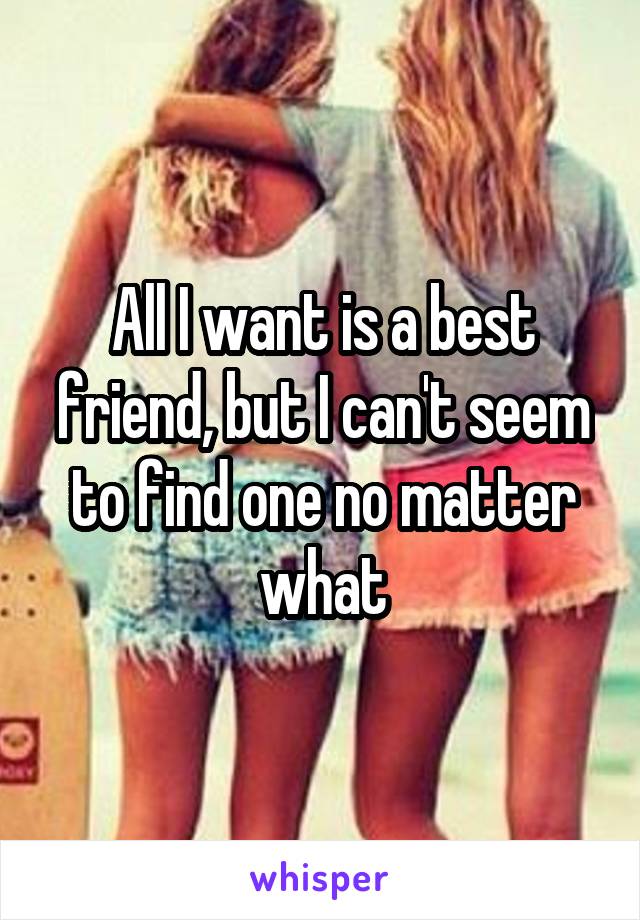 All I want is a best friend, but I can't seem to find one no matter what