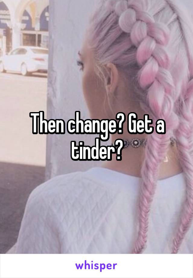 Then change? Get a tinder?