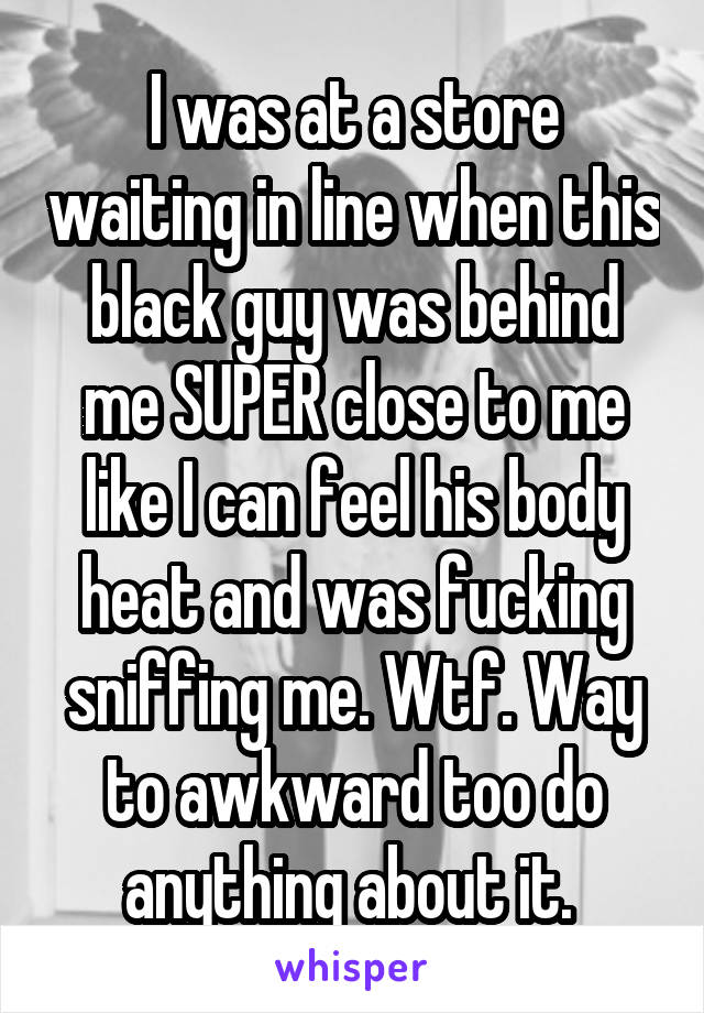 I was at a store waiting in line when this black guy was behind me SUPER close to me like I can feel his body heat and was fucking sniffing me. Wtf. Way to awkward too do anything about it. 