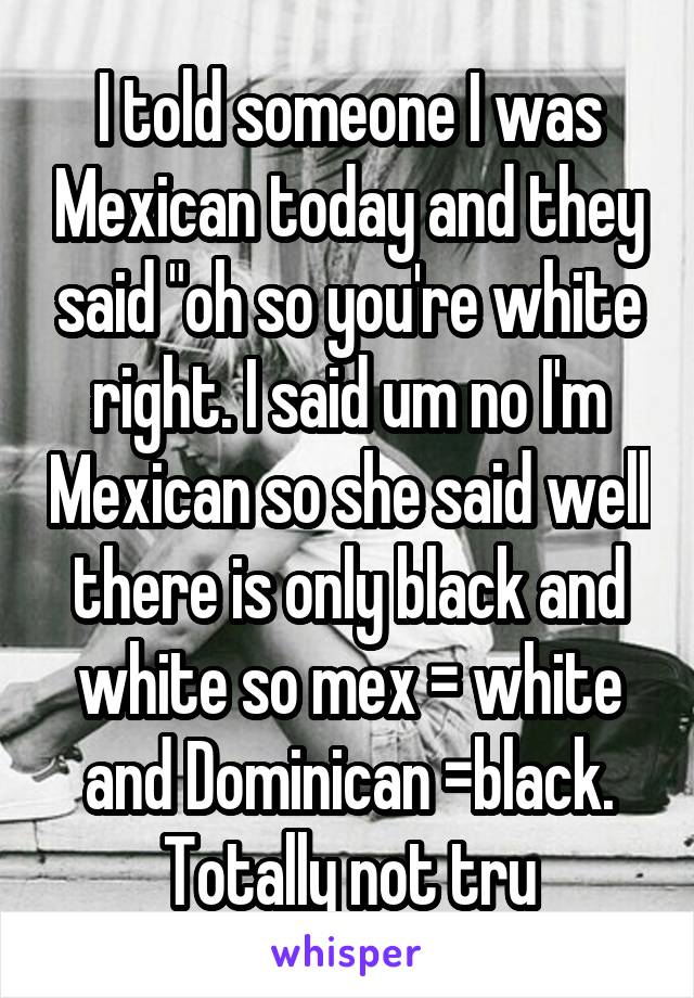 I told someone I was Mexican today and they said "oh so you're white right. I said um no I'm Mexican so she said well there is only black and white so mex = white and Dominican =black. Totally not tru