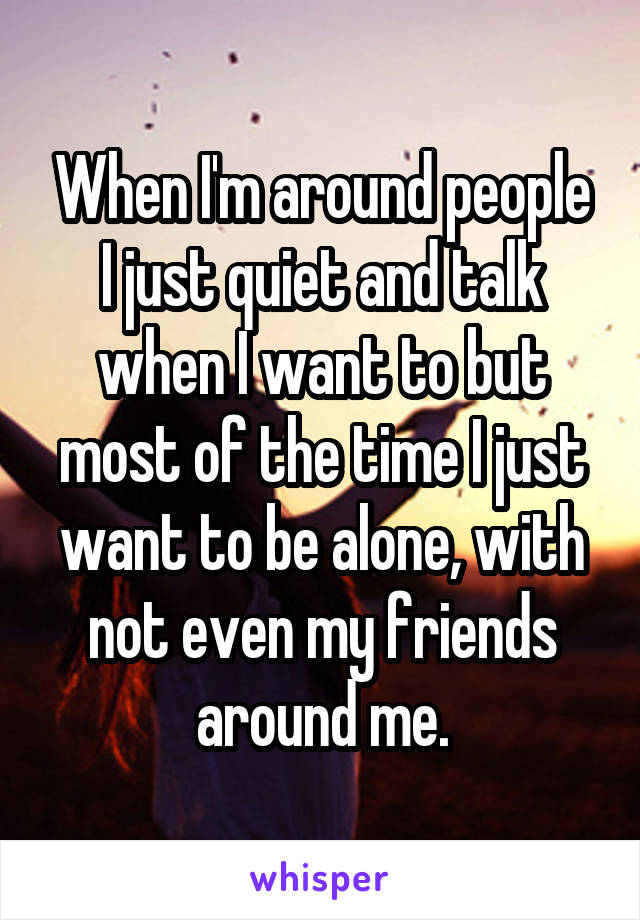 When I'm around people I just quiet and talk when I want to but most of the time I just want to be alone, with not even my friends around me.