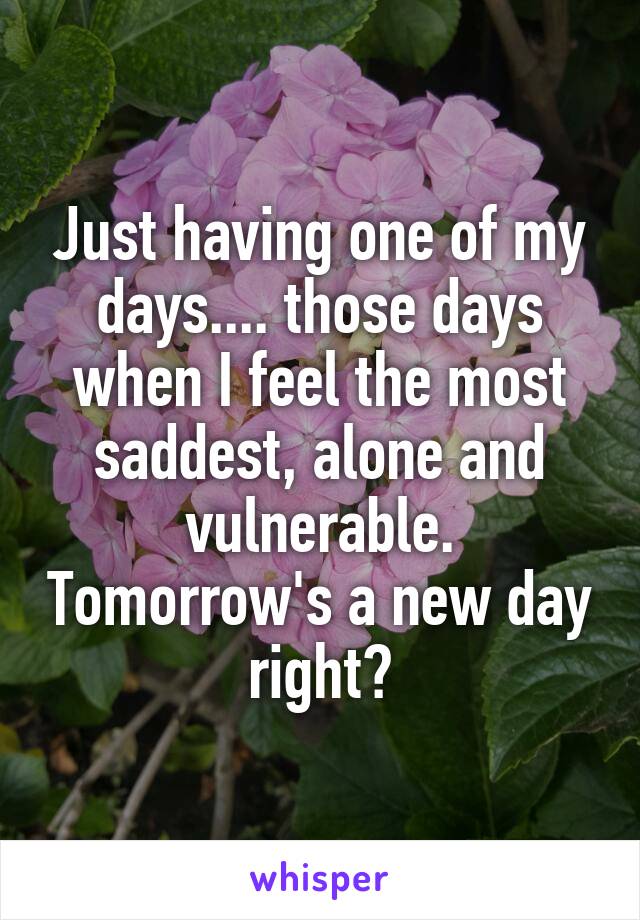 Just having one of my days.... those days when I feel the most saddest, alone and vulnerable. Tomorrow's a new day right?