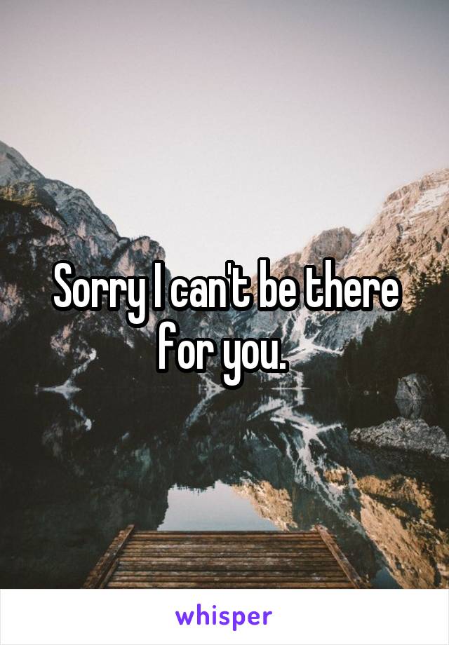 Sorry I can't be there for you. 