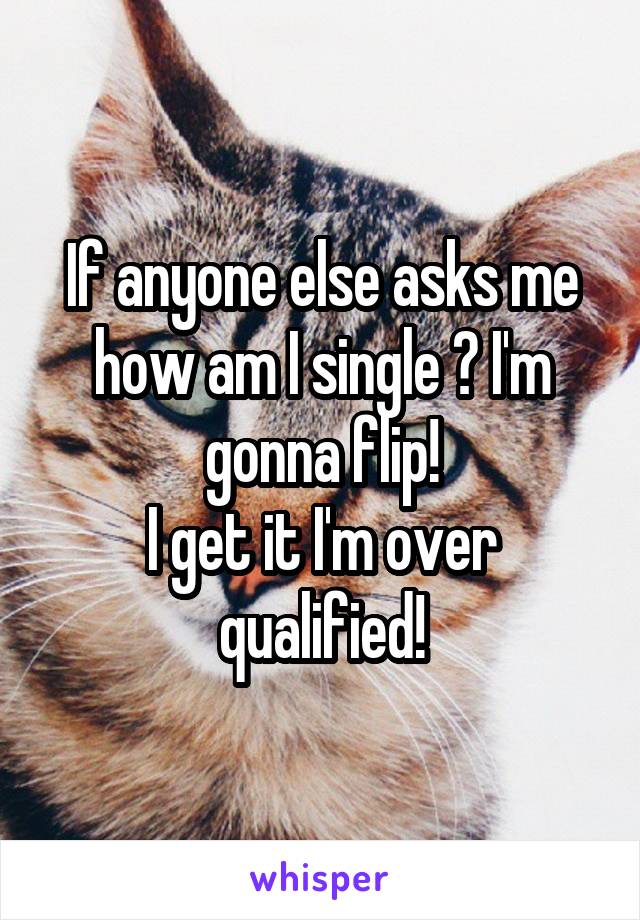 If anyone else asks me how am I single ? I'm gonna flip!
I get it I'm over qualified!