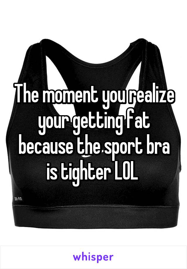 The moment you realize your getting fat because the sport bra is tighter LOL 