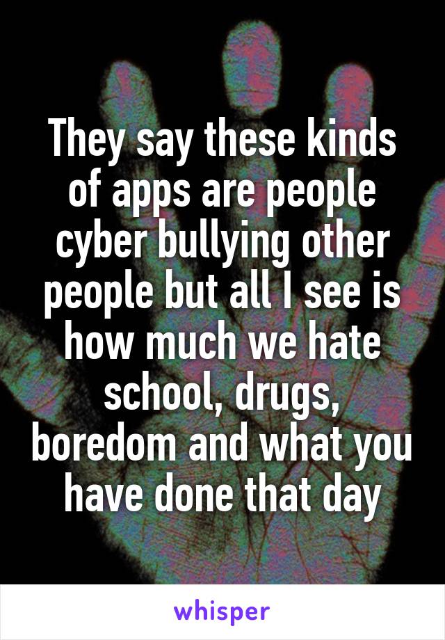 They say these kinds of apps are people cyber bullying other people but all I see is how much we hate school, drugs, boredom and what you have done that day