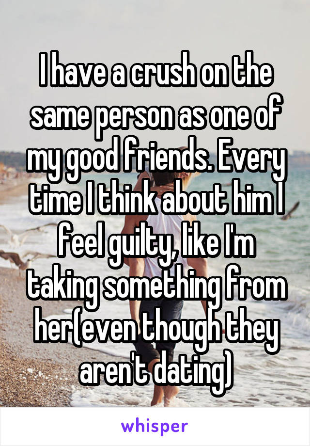 I have a crush on the same person as one of my good friends. Every time I think about him I feel guilty, like I'm taking something from her(even though they aren't dating)