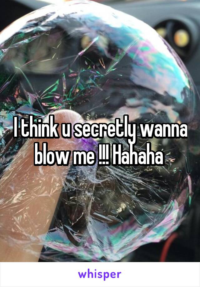 I think u secretly wanna blow me !!! Hahaha 