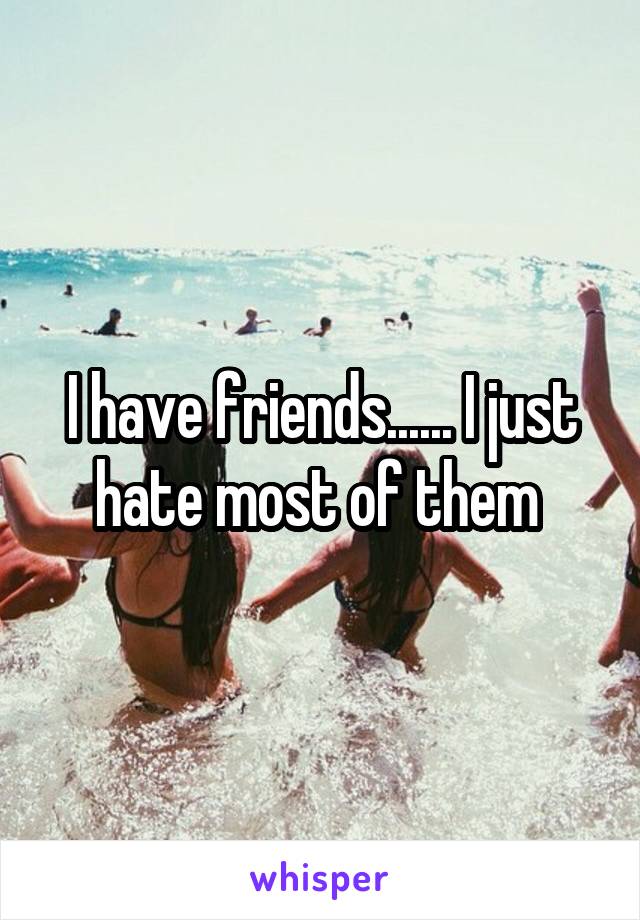 I have friends...... I just hate most of them 